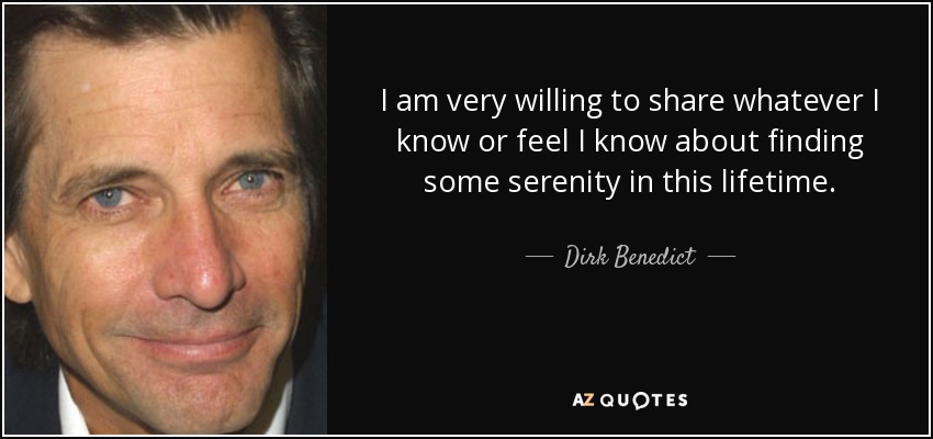 I am very willing to share whatever I know or feel I know about finding some serenity in this lifetime. - Dirk Benedict