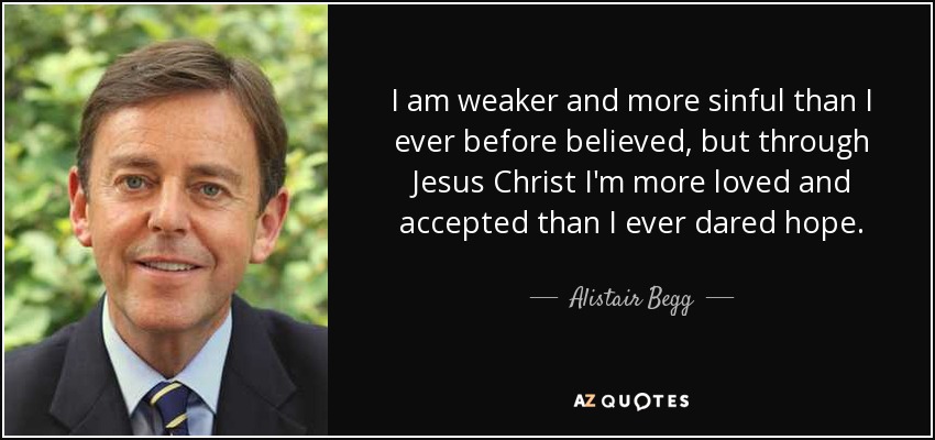 I am weaker and more sinful than I ever before believed, but through Jesus Christ I'm more loved and accepted than I ever dared hope. - Alistair Begg