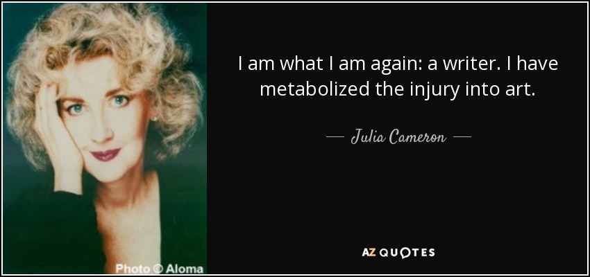 I am what I am again: a writer. I have metabolized the injury into art. - Julia Cameron