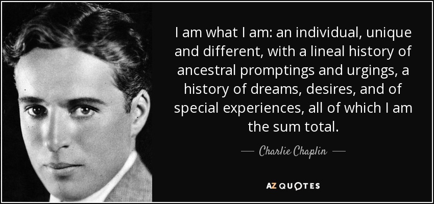 I am what I am: an individual, unique and different, with a lineal history of ancestral promptings and urgings, a history of dreams, desires, and of special experiences, all of which I am the sum total. - Charlie Chaplin
