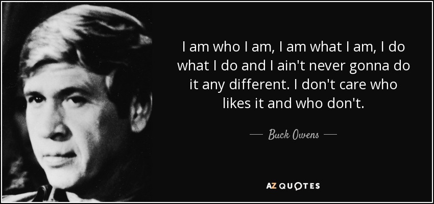 I am who I am, I am what I am, I do what I do and I ain't never gonna do it any different. I don't care who likes it and who don't. - Buck Owens