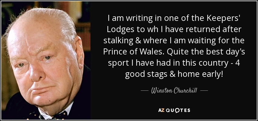 I am writing in one of the Keepers' Lodges to wh I have returned after stalking & where I am waiting for the Prince of Wales. Quite the best day's sport I have had in this country - 4 good stags & home early! - Winston Churchill
