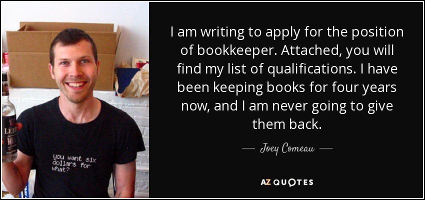 I am writing to apply for the position of bookkeeper. Attached, you will find my list of qualifications. I have been keeping books for four years now, and I am never going to give them back. - Joey Comeau