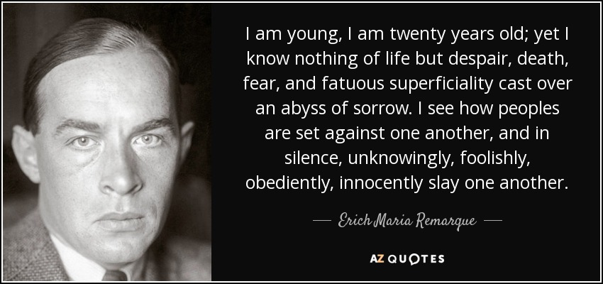 I am young, I am twenty years old; yet I know nothing of life but despair, death, fear, and fatuous superficiality cast over an abyss of sorrow. I see how peoples are set against one another, and in silence, unknowingly, foolishly, obediently, innocently slay one another. - Erich Maria Remarque