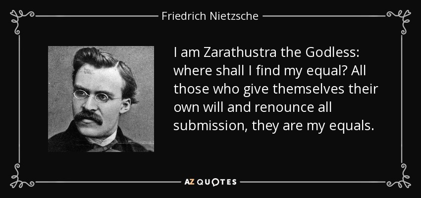 I am Zarathustra the Godless: where shall I find my equal? All those who give themselves their own will and renounce all submission, they are my equals. - Friedrich Nietzsche