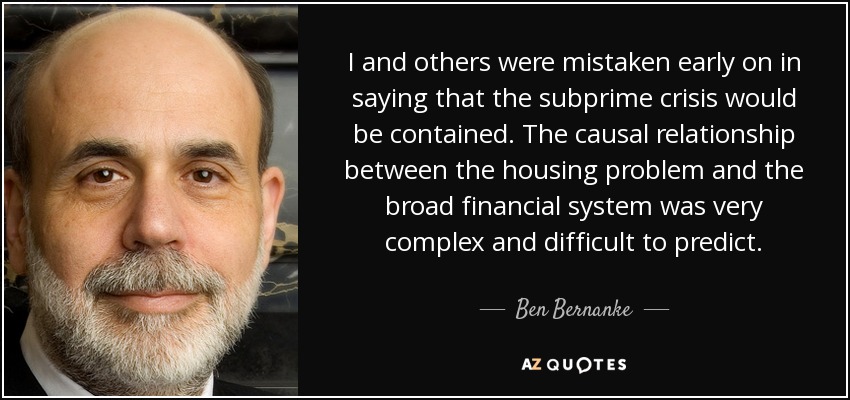 I and others were mistaken early on in saying that the subprime crisis would be contained. The causal relationship between the housing problem and the broad financial system was very complex and difficult to predict. - Ben Bernanke