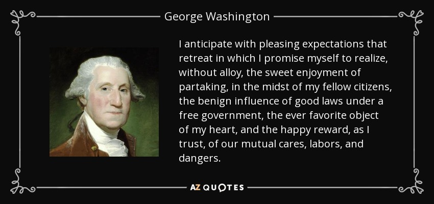 I anticipate with pleasing expectations that retreat in which I promise myself to realize, without alloy, the sweet enjoyment of partaking, in the midst of my fellow citizens, the benign influence of good laws under a free government, the ever favorite object of my heart, and the happy reward, as I trust, of our mutual cares, labors, and dangers. - George Washington