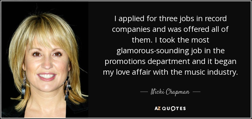 I applied for three jobs in record companies and was offered all of them. I took the most glamorous-sounding job in the promotions department and it began my love affair with the music industry. - Nicki Chapman