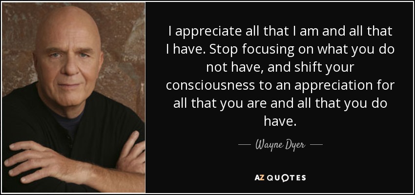 I appreciate all that I am and all that I have. Stop focusing on what you do not have, and shift your consciousness to an appreciation for all that you are and all that you do have. - Wayne Dyer
