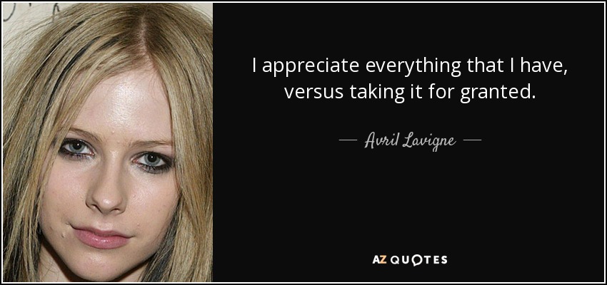 I appreciate everything that I have, versus taking it for granted. - Avril Lavigne