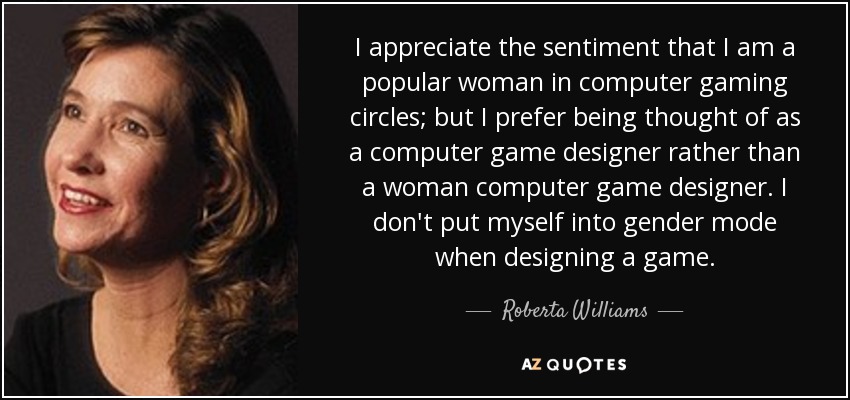 I appreciate the sentiment that I am a popular woman in computer gaming circles; but I prefer being thought of as a computer game designer rather than a woman computer game designer. I don't put myself into gender mode when designing a game. - Roberta Williams