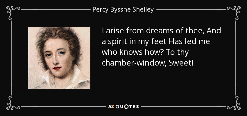 I arise from dreams of thee, And a spirit in my feet Has led me- who knows how? To thy chamber-window, Sweet! - Percy Bysshe Shelley