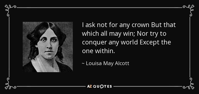 I ask not for any crown But that which all may win; Nor try to conquer any world Except the one within. - Louisa May Alcott