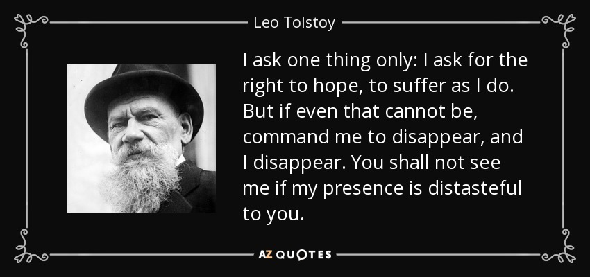 I ask one thing only: I ask for the right to hope, to suffer as I do. But if even that cannot be, command me to disappear, and I disappear. You shall not see me if my presence is distasteful to you. - Leo Tolstoy
