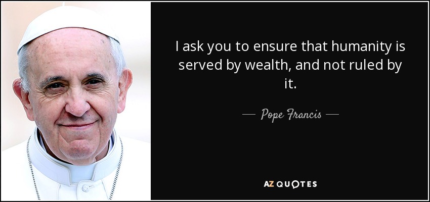 I ask you to ensure that humanity is served by wealth, and not ruled by it. - Pope Francis