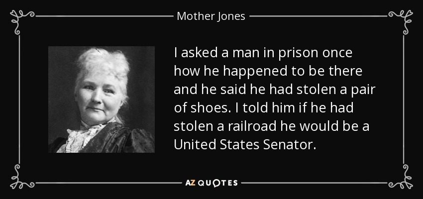 I asked a man in prison once how he happened to be there and he said he had stolen a pair of shoes. I told him if he had stolen a railroad he would be a United States Senator. - Mother Jones