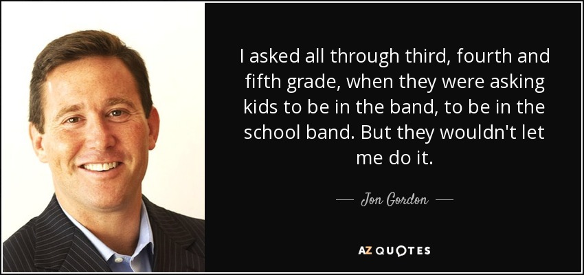 I asked all through third, fourth and fifth grade, when they were asking kids to be in the band, to be in the school band. But they wouldn't let me do it. - Jon Gordon