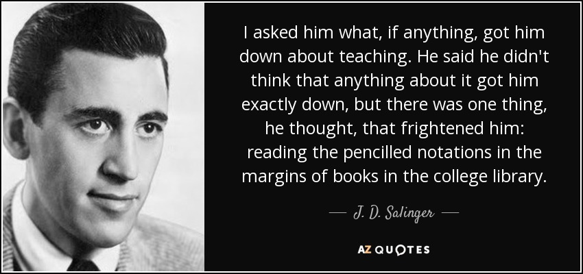 I asked him what, if anything, got him down about teaching. He said he didn't think that anything about it got him exactly down, but there was one thing, he thought, that frightened him: reading the pencilled notations in the margins of books in the college library. - J. D. Salinger