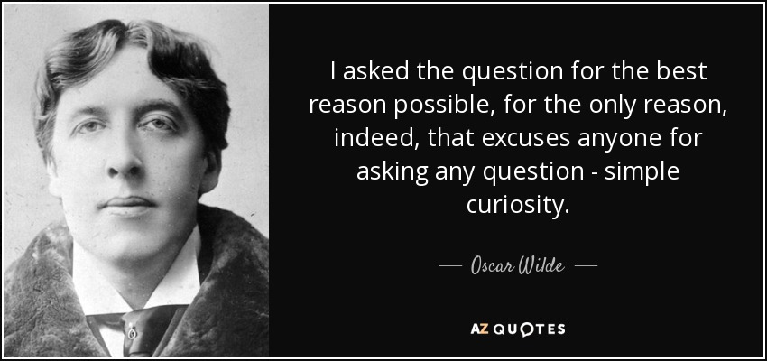 I asked the question for the best reason possible, for the only reason, indeed, that excuses anyone for asking any question - simple curiosity. - Oscar Wilde