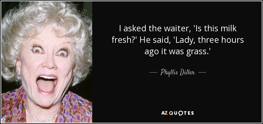 I asked the waiter, 'Is this milk fresh?' He said, 'Lady, three hours ago it was grass.' - Phyllis Diller