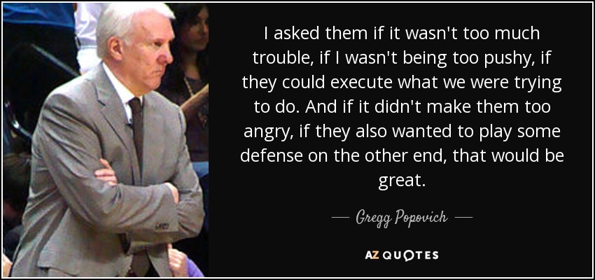 I asked them if it wasn't too much trouble, if I wasn't being too pushy, if they could execute what we were trying to do. And if it didn't make them too angry, if they also wanted to play some defense on the other end, that would be great. - Gregg Popovich