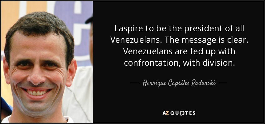 I aspire to be the president of all Venezuelans. The message is clear. Venezuelans are fed up with confrontation, with division. - Henrique Capriles Radonski