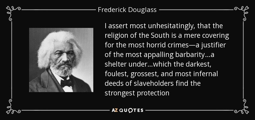 I assert most unhesitatingly, that the religion of the South is a mere covering for the most horrid crimes—a justifier of the most appalling barbarity…a shelter under…which the darkest, foulest, grossest, and most infernal deeds of slaveholders find the strongest protection - Frederick Douglass