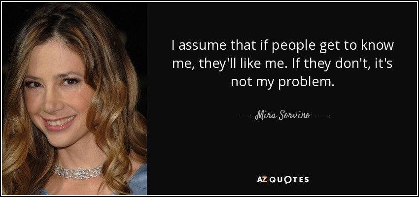 I assume that if people get to know me, they'll like me. If they don't, it's not my problem. - Mira Sorvino