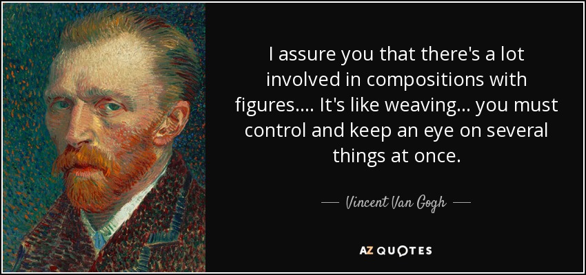 I assure you that there's a lot involved in compositions with figures. ... It's like weaving... you must control and keep an eye on several things at once. - Vincent Van Gogh