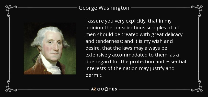 I assure you very explicitly, that in my opinion the conscientious scruples of all men should be treated with great delicacy and tenderness: and it is my wish and desire, that the laws may always be extensively accommodated to them, as a due regard for the protection and essential interests of the nation may justify and permit. - George Washington