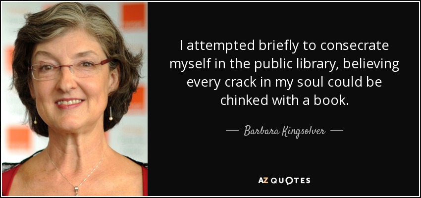 I attempted briefly to consecrate myself in the public library, believing every crack in my soul could be chinked with a book. - Barbara Kingsolver