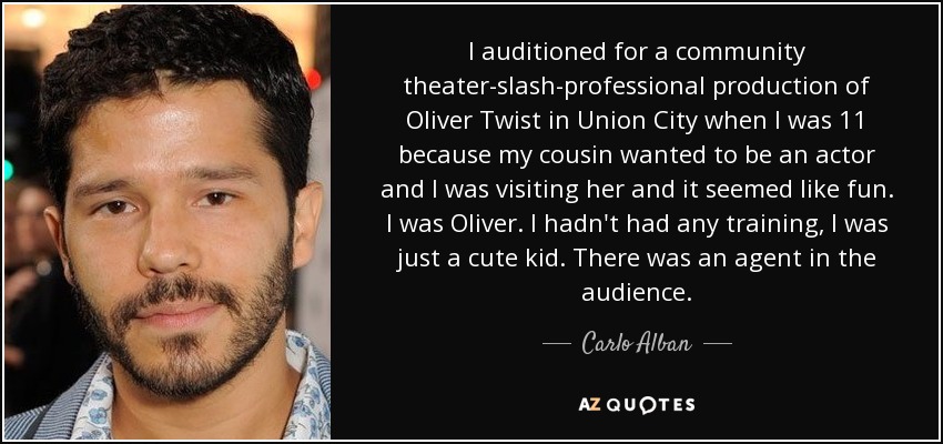 I auditioned for a community theater-slash-professional production of Oliver Twist in Union City when I was 11 because my cousin wanted to be an actor and I was visiting her and it seemed like fun. I was Oliver. I hadn't had any training, I was just a cute kid. There was an agent in the audience. - Carlo Alban