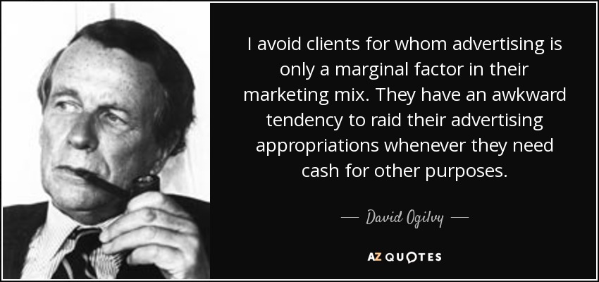 I avoid clients for whom advertising is only a marginal factor in their marketing mix. They have an awkward tendency to raid their advertising appropriations whenever they need cash for other purposes. - David Ogilvy