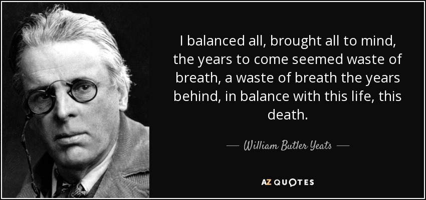 I balanced all, brought all to mind, the years to come seemed waste of breath, a waste of breath the years behind, in balance with this life, this death. - William Butler Yeats