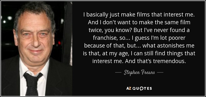 I basically just make films that interest me. And I don't want to make the same film twice, you know? But I've never found a franchise, so... I guess I'm lot poorer because of that, but... what astonishes me is that, at my age, I can still find things that interest me. And that's tremendous. - Stephen Frears