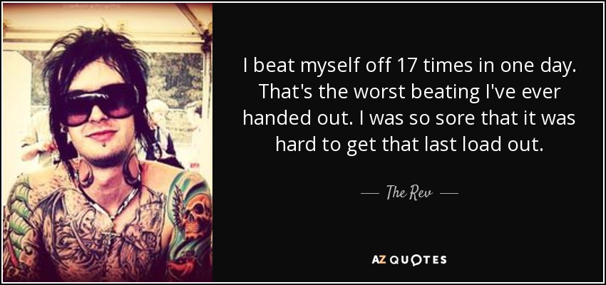 I beat myself off 17 times in one day. That's the worst beating I've ever handed out. I was so sore that it was hard to get that last load out. - The Rev