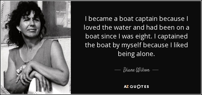 I became a boat captain because I loved the water and had been on a boat since I was eight. I captained the boat by myself because I liked being alone. - Diane Wilson