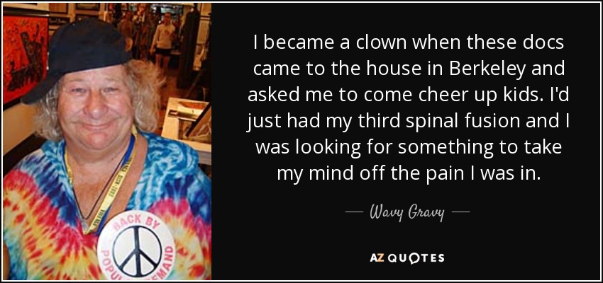 I became a clown when these docs came to the house in Berkeley and asked me to come cheer up kids. I'd just had my third spinal fusion and I was looking for something to take my mind off the pain I was in. - Wavy Gravy