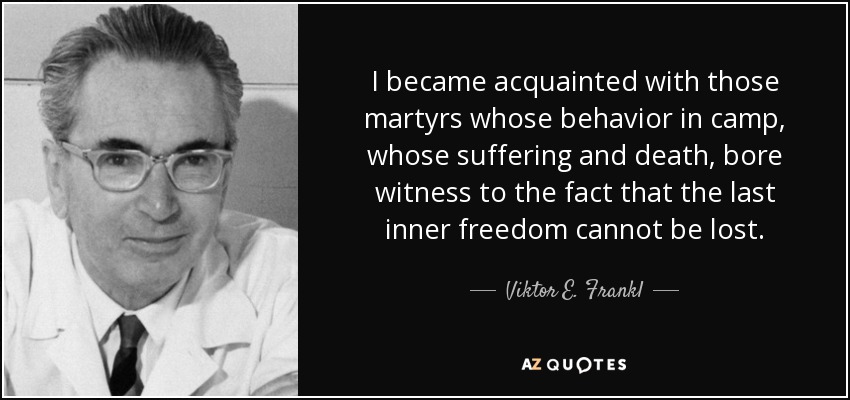 I became acquainted with those martyrs whose behavior in camp, whose suffering and death, bore witness to the fact that the last inner freedom cannot be lost. - Viktor E. Frankl