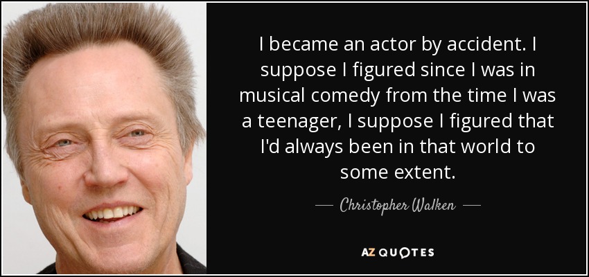 I became an actor by accident. I suppose I figured since I was in musical comedy from the time I was a teenager, I suppose I figured that I'd always been in that world to some extent. - Christopher Walken