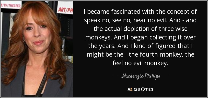 I became fascinated with the concept of speak no, see no, hear no evil. And - and the actual depiction of three wise monkeys. And I began collecting it over the years. And I kind of figured that I might be the - the fourth monkey, the feel no evil monkey. - Mackenzie Phillips