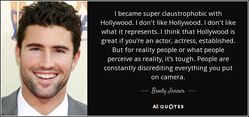 I became super claustrophobic with Hollywood. I don't like Hollywood. I don't like what it represents. I think that Hollywood is great if you're an actor, actress, established. But for reality people or what people perceive as reality, it's tough. People are constantly discrediting everything you put on camera. - Brody Jenner
