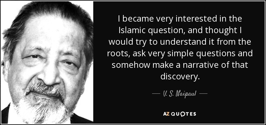 I became very interested in the Islamic question, and thought I would try to understand it from the roots, ask very simple questions and somehow make a narrative of that discovery. - V. S. Naipaul