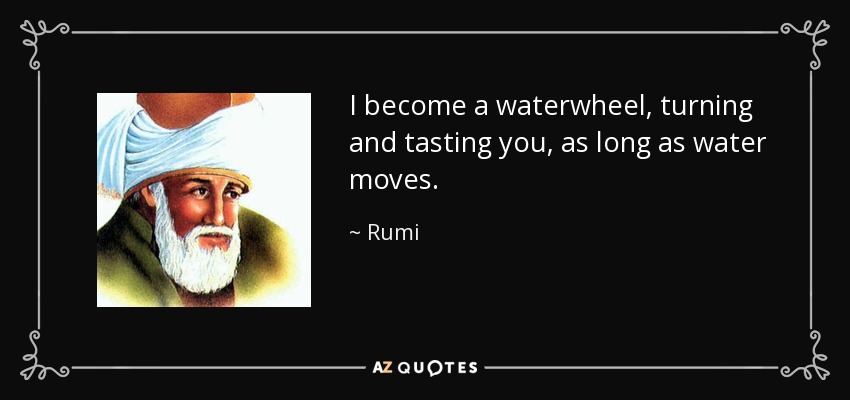 I become a waterwheel, turning and tasting you, as long as water moves. - Rumi