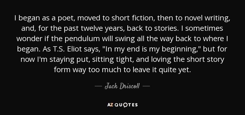 I began as a poet, moved to short fiction, then to novel writing, and, for the past twelve years, back to stories. I sometimes wonder if the pendulum will swing all the way back to where I began. As T.S. Eliot says, 