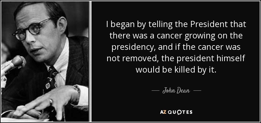 I began by telling the President that there was a cancer growing on the presidency, and if the cancer was not removed, the president himself would be killed by it. - John Dean