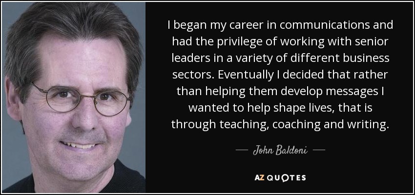 I began my career in communications and had the privilege of working with senior leaders in a variety of different business sectors. Eventually I decided that rather than helping them develop messages I wanted to help shape lives, that is through teaching, coaching and writing. - John Baldoni