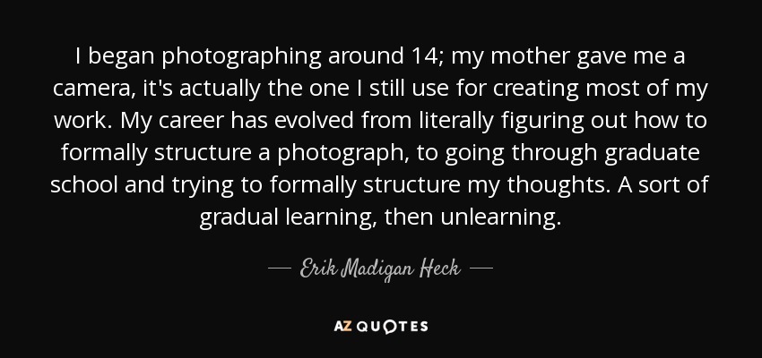 I began photographing around 14; my mother gave me a camera, it's actually the one I still use for creating most of my work. My career has evolved from literally figuring out how to formally structure a photograph, to going through graduate school and trying to formally structure my thoughts. A sort of gradual learning, then unlearning. - Erik Madigan Heck