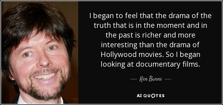 I began to feel that the drama of the truth that is in the moment and in the past is richer and more interesting than the drama of Hollywood movies. So I began looking at documentary films. - Ken Burns