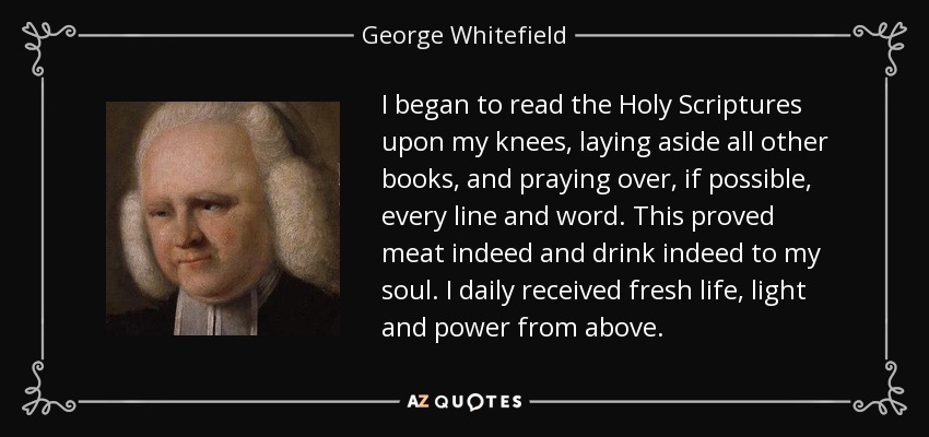 I began to read the Holy Scriptures upon my knees, laying aside all other books, and praying over, if possible, every line and word. This proved meat indeed and drink indeed to my soul. I daily received fresh life, light and power from above. - George Whitefield
